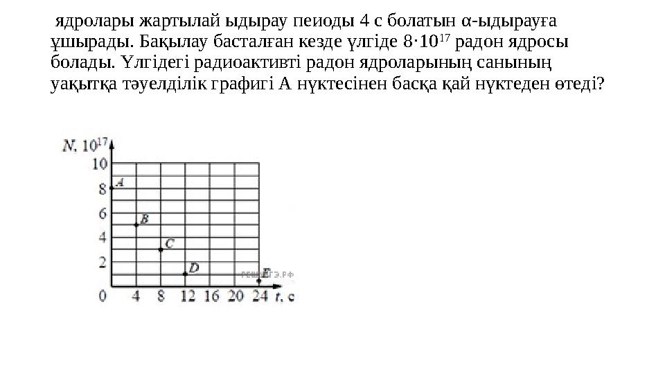 ядролары жартылай ыдырау пеиоды 4 с болатын α- ыдырауға ұшырады. Бақылау басталған кезде үлгіде 8·10 17 радон ядросы болад