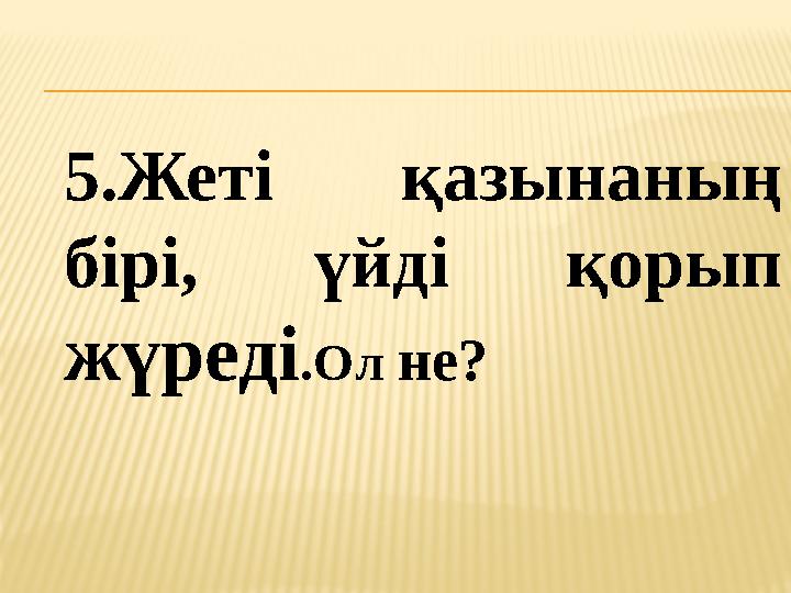 5.Жеті қазынаның бірі, үйді қорып жүреді .Ол не?