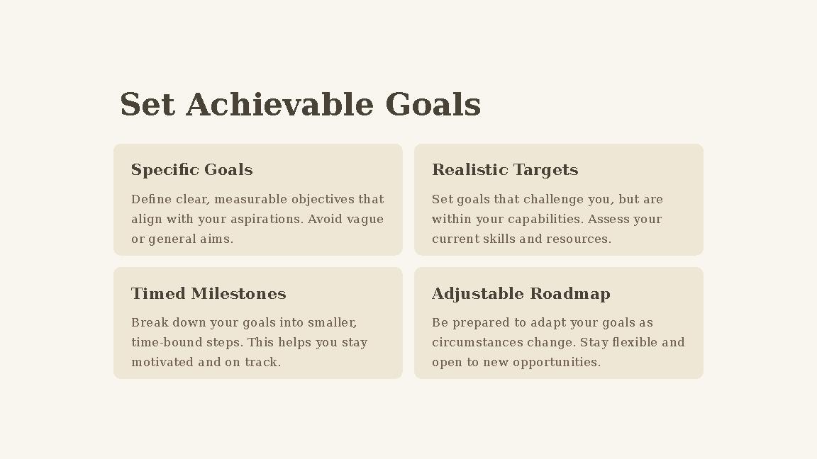 Set Achievable Goals Specific Goals Define clear, measurable objectives that align with your aspirations. Avoid vague or gener