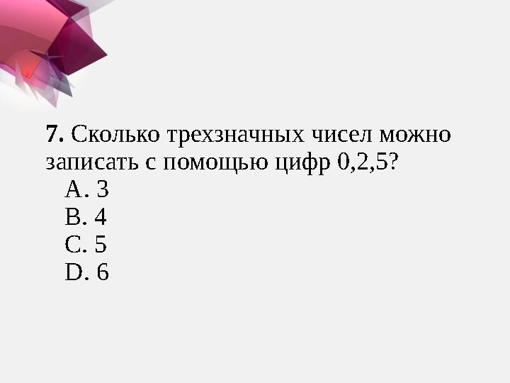 7 . Сколько трехзначных чисел можно записать с помощью цифр 0,2,5? А. 3 В. 4 С. 5 D. 6