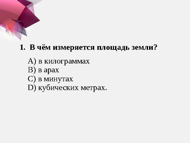 1. В чём измеряется площадь земли? А ) в килограммах В ) в арах С ) в минутах D) кубических метрах.