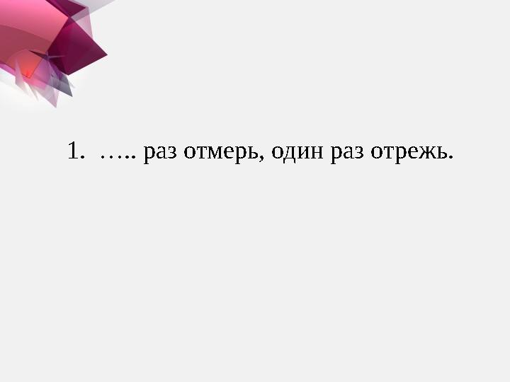 1. ….. раз отмерь, один раз отрежь.