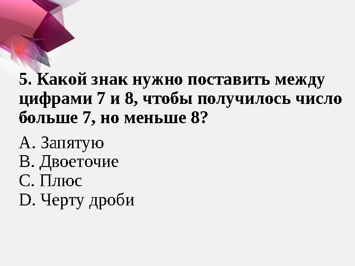 5. Какой знак нужно поставить между цифрами 7 и 8, чтобы получилось число больше 7, но меньше 8? А. Запятую В. Двоеточие С