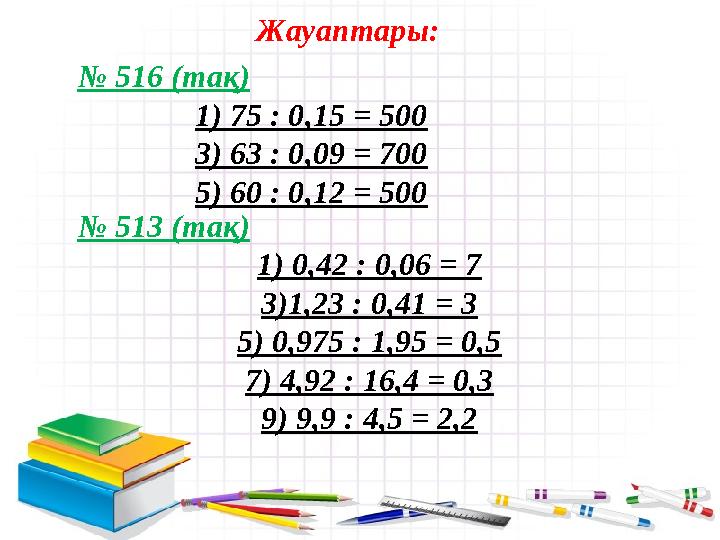 № 516 (тақ) 1) 75 : 0,15 = 500 3) 63 : 0,09 = 700 5) 60 : 0,12 = 500 Жауаптары: № 513 (тақ) 1) 0,42 : 0,06 = 7 3)1,23 : 0,41