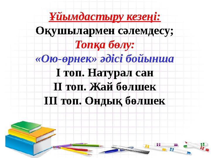 Ұйымдастыру кезеңі: Оқушылармен сәлемдесу; Топқа бөлу: «Ою -өрнек» әдісі бойынша І топ. Натурал сан ІІ топ. Жай бөлшек ІІІ топ.