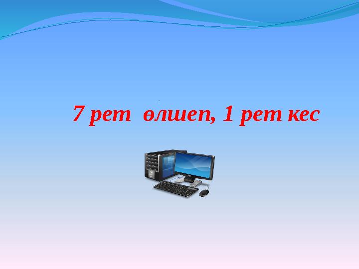 7 рет өлшеп, 1 рет кес .