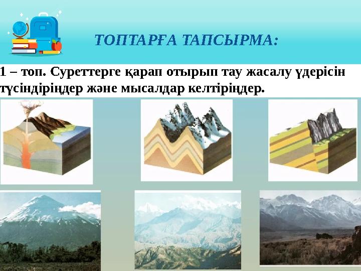 ТОПТАРҒА ТАПСЫРМА: 1 – топ. Суреттерге қарап отырып тау жасалу үдерісін түсіндіріңдер және мысалдар келтіріңдер.