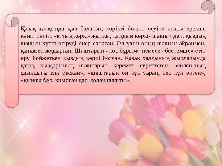 Қазақ халқында қыз баланың көрікті болып өсуіне анасы ерекше көңіл бөліп, «аттың көркі- жылқы, қыздың көркі- шашы» деп, қыздың