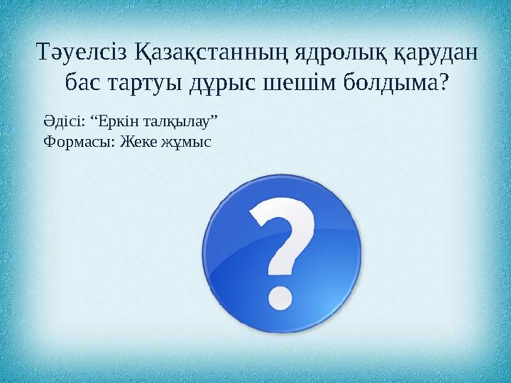 Әдісі: “Еркін талқылау” Формасы: Жеке жұмыс Тәуелсіз Қазақстанның ядролық қарудан бас тартуы дұрыс шешім болдыма?