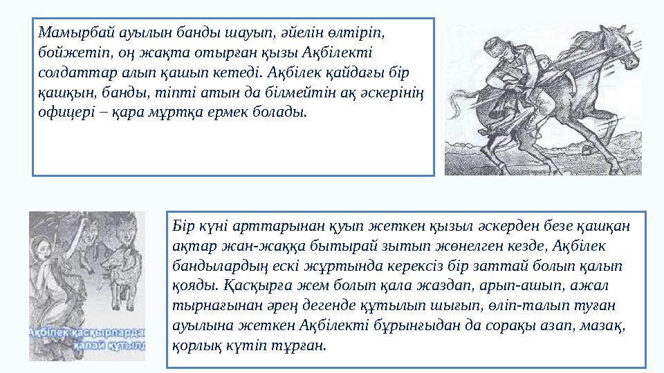 Мамырбай ауылын банды шауып, әйелін өлтіріп, бойжетіп, оң жақта отырған қызы Ақбілекті солдаттар алып қашып кетеді. Ақбілек қ
