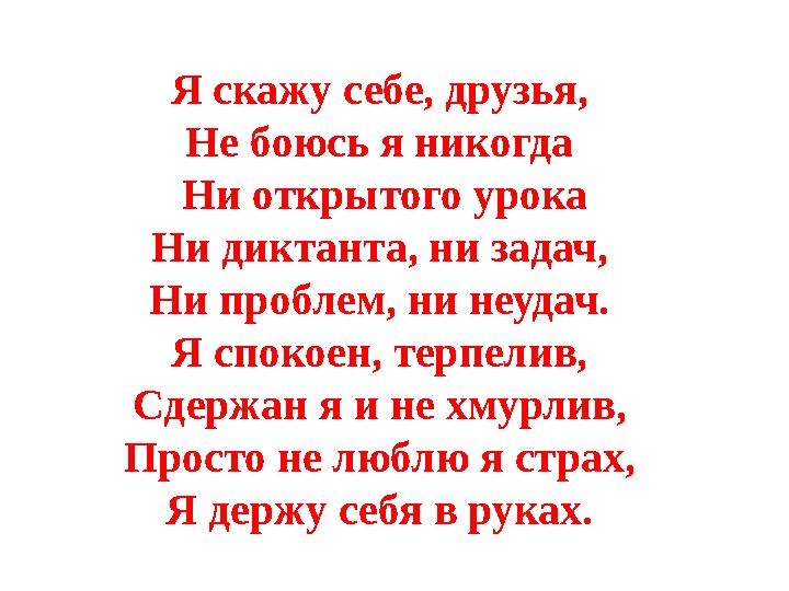 Я скажу себе, друзья, Не боюсь я никогда Ни открытого урока Ни диктанта, ни задач, Ни проблем, ни неудач. Я спокоен, терпели