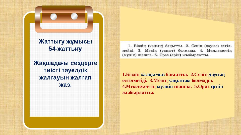 1.Біздің халқымыз бақытты. 2.Сенің даусың естілмейді. 3.Менің уақытым болмады. 4.Мемлекеттің мүлкін шашпа. 5.Ораз ернін жы