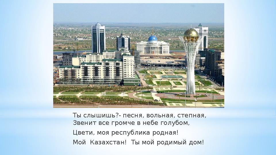 Ты слышишь?- песня, вольная, степная, Звенит все громче в небе голубом, Цвети, моя республика родная! Мой Казахстан! Ты м