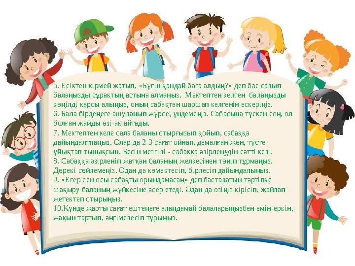 5. Есіктен кірмей жатып, «Бүгін қандай баға алдың?» деп бас салып балаңызды сұрақтың астына алмаңыз. Мектептен келген балаңыз