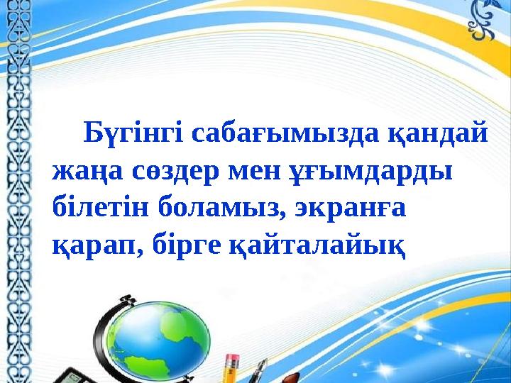 Бүгінгі сабағымызда қандай жаңа сөздер мен ұғымдарды білетін боламыз, экранға қарап, бірге қайталайық