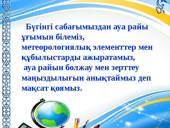 Бүгінгі сабағымыздан ауа райы ұғымын білеміз, метеорологиялық элементтер мен құбылыстарды ажыратамыз, ауа райын болжау мен