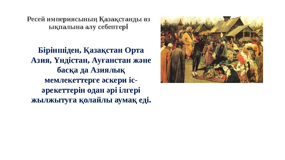 Ресей империясының Қазақстанды өз ықпалына алу себептері Біріншіден, Қазақстан Орта Азия, Үндістан, Ауғанстан және басқа да А