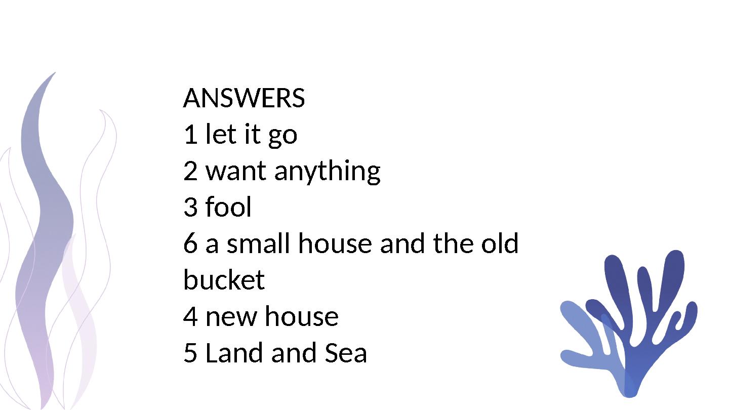 ANSWERS 1 let it go 2 want anything 3 fool 6 a small house and the old bucket 4 new house 5 Land and Sea