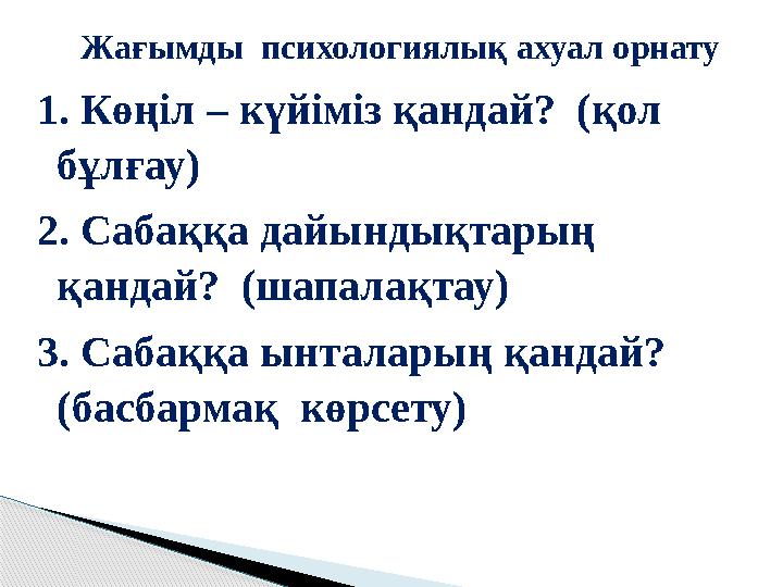 Жағымды психологиялық ахуал орнату 1. Көңіл – күйіміз қандай? (қол бұлғау) 2. Сабаққа дайындықтарың қандай? (шапалақтау