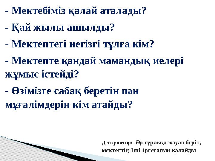 - Мектебіміз қалай аталады? - Қай жылы ашылды? - Мектептегі негізгі тұлға кім? - Мектепте қандай мамандық иелері жұмыс іс