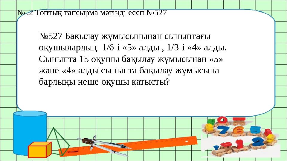 № .2 Топтық тапсырма мәтінді есеп №527 №527 Бақылау жұмысынынан сыныптағы оқушылардың 1/6-і «5» алды , 1/3-і «4» алды. Сыныпт