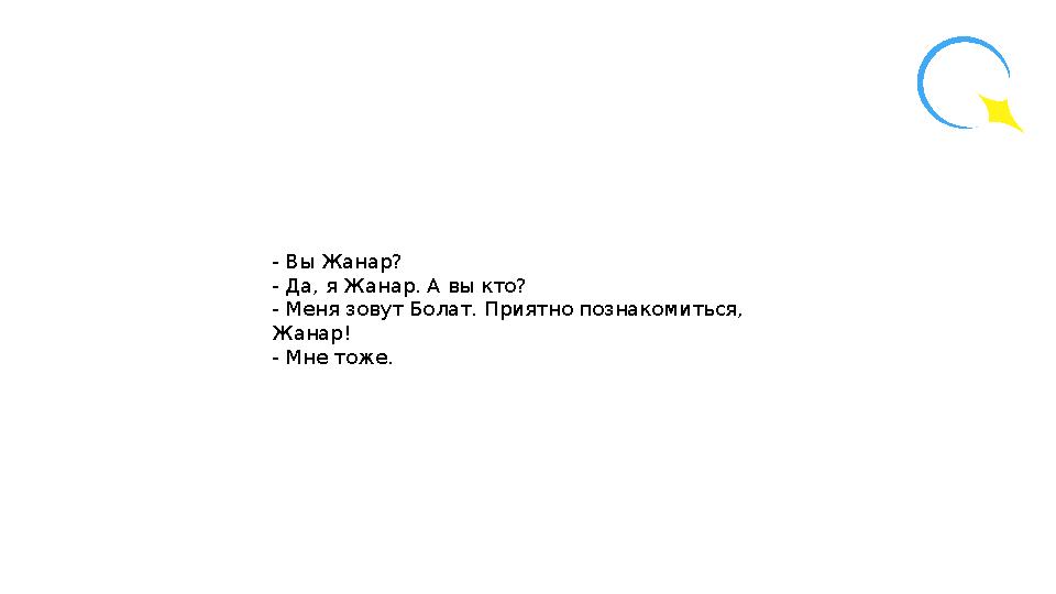 - Вы Жанар? - Да, я Жанар. А вы кто? - Меня зовут Болат. Приятно познакомиться, Жанар! - Мне тоже.