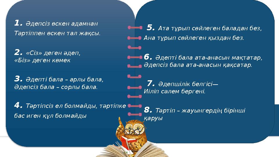 1. Әдепсіз өскен адамнан Тәртіппен өскен тал жақсы. 2. «Сіз» деген әдеп, «Біз» деген көмек 3. Әдепті бала – ар