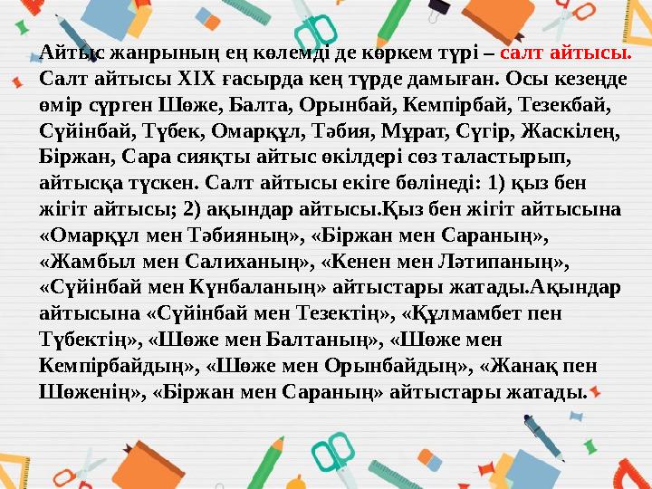 Айтыс жанрының ең көлемді де көркем түрі – салт айтысы. Салт айтысы ХІХ ғасырда кең түрде дамыған. Осы кезеңде өмір сүрген Шөж