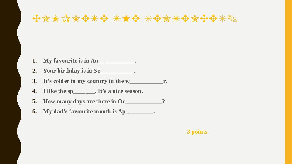 COMPLETE THE SENTENCES. 1.My favourite is in Au____________. 2.Your birthday is in Se___________. 3.It’s colder in my country in