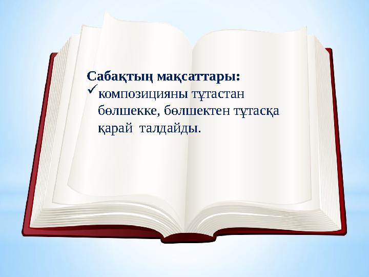 Сабақтың мақсаттары: композицияны тұтастан бөлшекке, бөлшектен тұтасқа қарай талдайды.