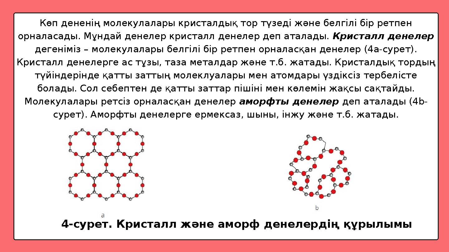 Көп дененің молекулалары кристалдық тор түзеді және белгілі бір ретпен орналасады. Мұндай денелер кристалл денелер деп аталады.