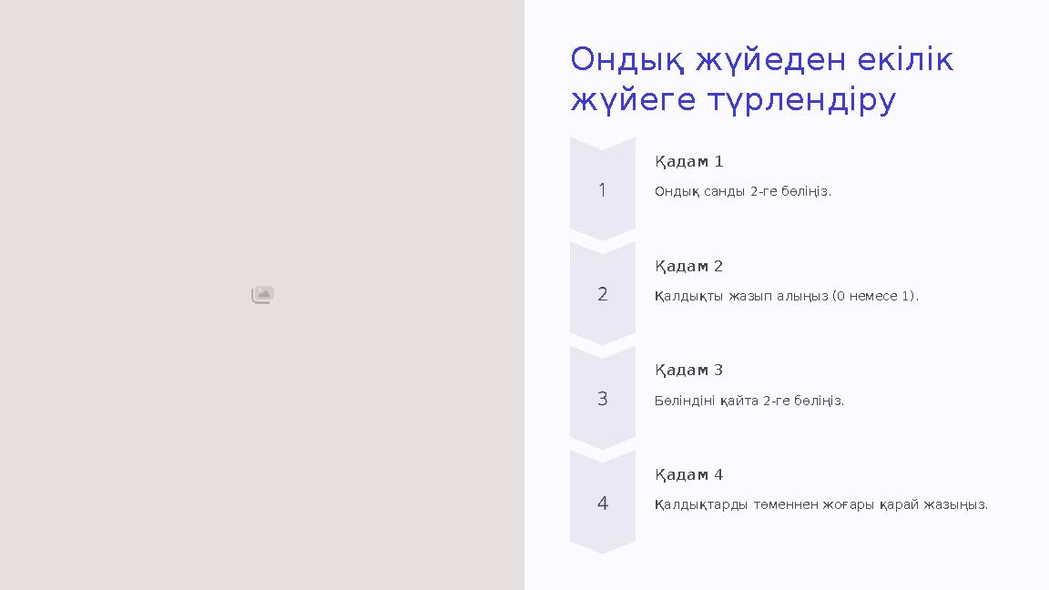 Ондық жүйеден екілік жүйеге түрлендіру Қадам 1 Ондық санды 2-ге бөліңіз. Қадам 2 Қалдықты жазып алыңыз (0 немесе 1). Қадам 3 Бө