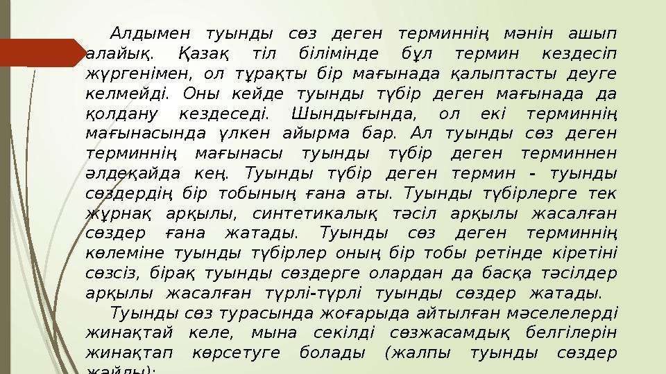 Алдымен туынды сөз деген терминнің мәнін ашып алайық. Қазақ тіл білімінде бұл термин кездесіп жүргенімен, ол тұра