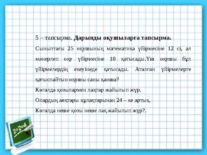 5 – тапсырма. Дарынды оқушыларға тапсырма. Сыныптағы 25 оқушының математика үйірмесіне 12 сі, ал мәнерлеп оқу үйірмесіне 10 қат