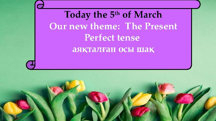 Today the 5 th of March Our new theme: The Present Perfect tense аяқталған осы шақ