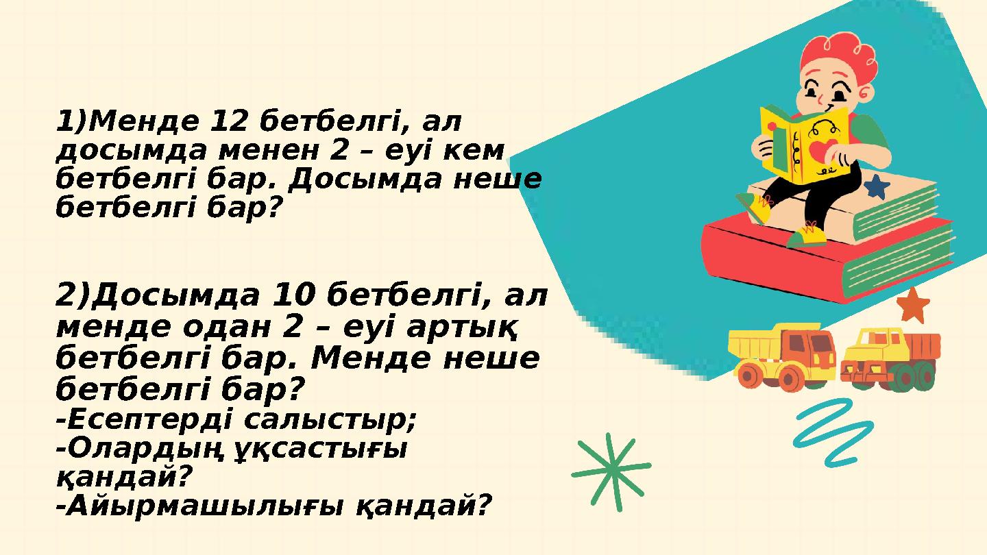 1Менде 12 бетбелгі, ал досымда менен 2 – еуі кем бетбелгі бар. Досымда неше бетбелгі бар? 2)Досымда 10 бетбелгі, ал менде о