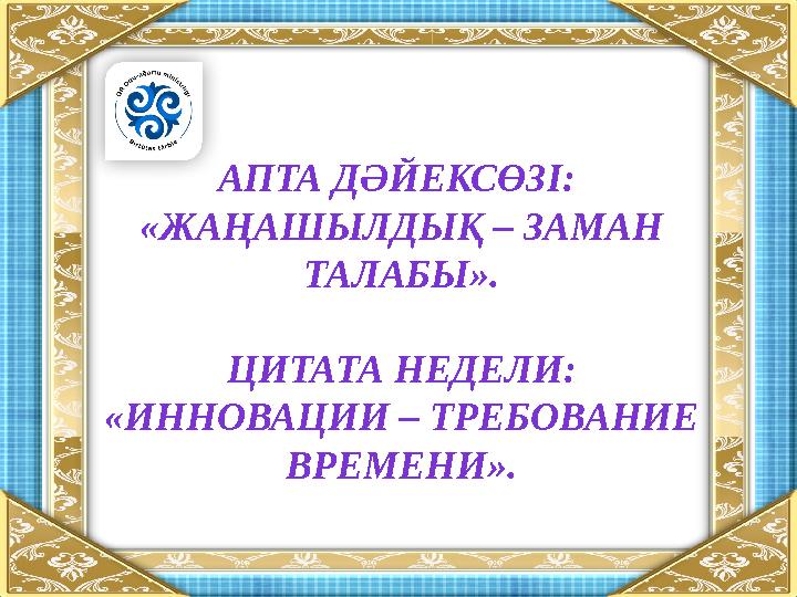 АПТА ДӘЙЕКСӨЗІ: «ЖАҢАШЫЛДЫҚ – ЗАМАН ТАЛАБЫ». ЦИТАТА НЕДЕЛИ: «ИННОВАЦИИ – ТРЕБОВАНИЕ ВРЕМЕНИ».