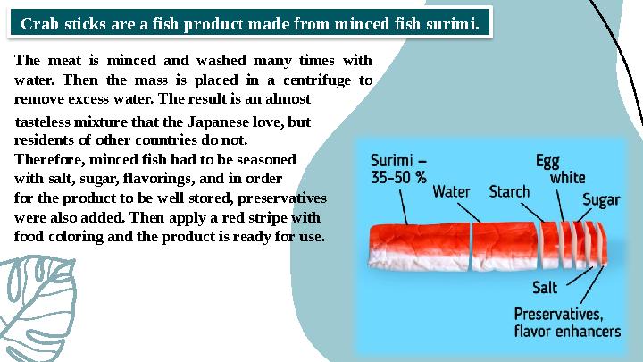 Crab sticks are a fish product made from minced fish surimi. The meat is minced and washed many times with water. Then the mas