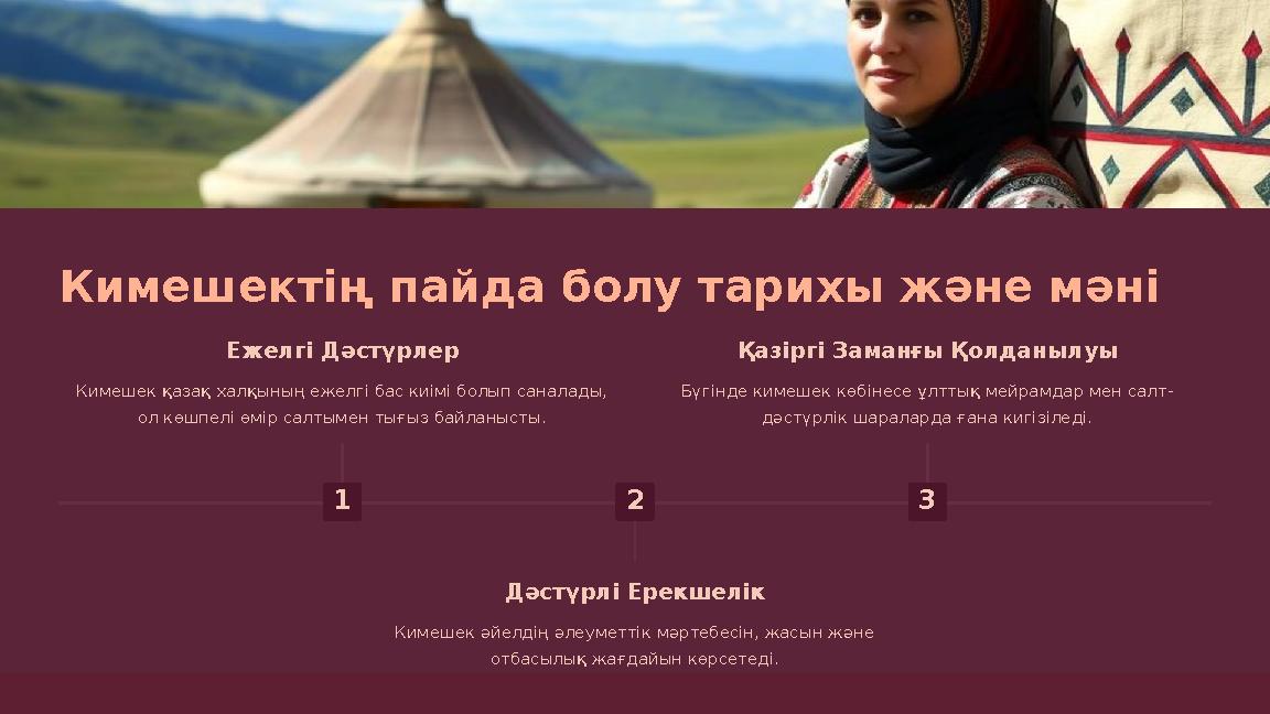 Кимешектің пайда болу тарихы және мәні 1 Ежелгі Дәстүрлер Кимешек қазақ халқының ежелгі бас киімі болып саналады, ол көшпелі өм
