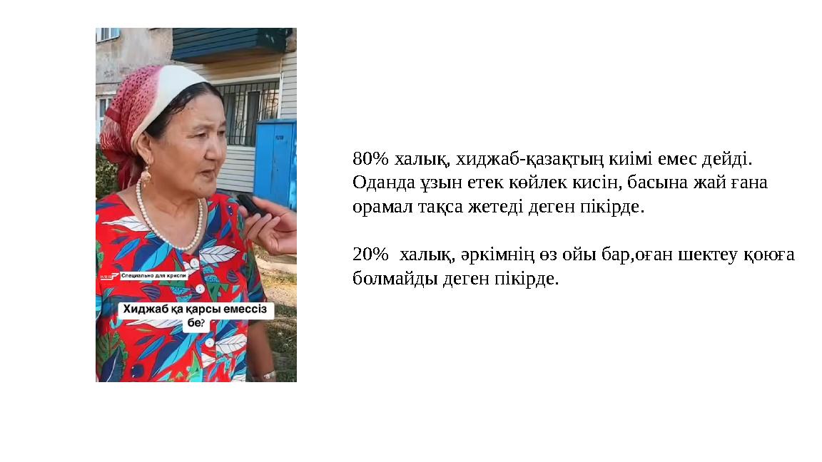 80% халық, хиджаб-қазақтың киімі емес дейді. Оданда ұзын етек көйлек кисін, басына жай ғана орамал тақса жетеді деген пікірде.
