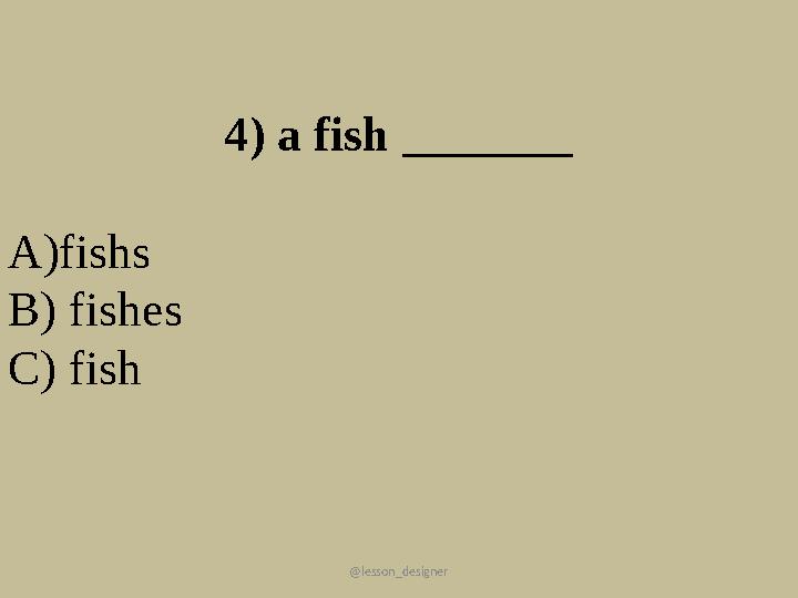 @lesson_designer 4) a fish _______ А)fishs В) fishes C) fish