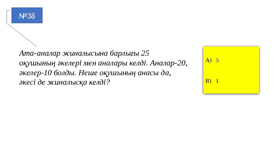 №38 A)5 B)1 Ата-аналар жиналысына барлығы 25 оқушының әкелері мен аналары келді. Аналар-20, әкелер-10 болды. Неше оқушының ана