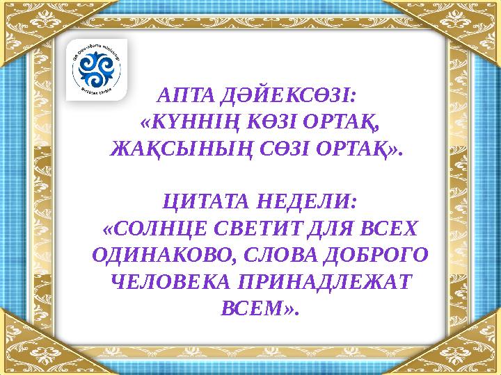 АПТА ДӘЙЕКСӨЗІ: «КҮННІҢ КӨЗІ ОРТАҚ, ЖАҚСЫНЫҢ СӨЗІ ОРТАҚ ». ЦИТАТА НЕДЕЛИ: «СОЛНЦЕ СВЕТИТ ДЛЯ ВСЕХ ОДИНАКОВО, СЛОВА ДОБРОГО