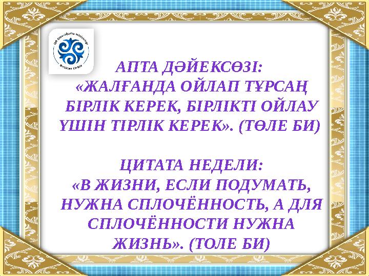 АПТА ДӘЙЕКСӨЗІ: «ЖАЛҒАНДА ОЙЛАП ТҰРСАҢ БІРЛІК КЕРЕК, БІРЛІКТІ ОЙЛАУ ҮШІН ТІРЛІК КЕРЕК». (ТӨЛЕ БИ) ЦИТАТА НЕДЕЛИ: «В ЖИЗНИ, Е