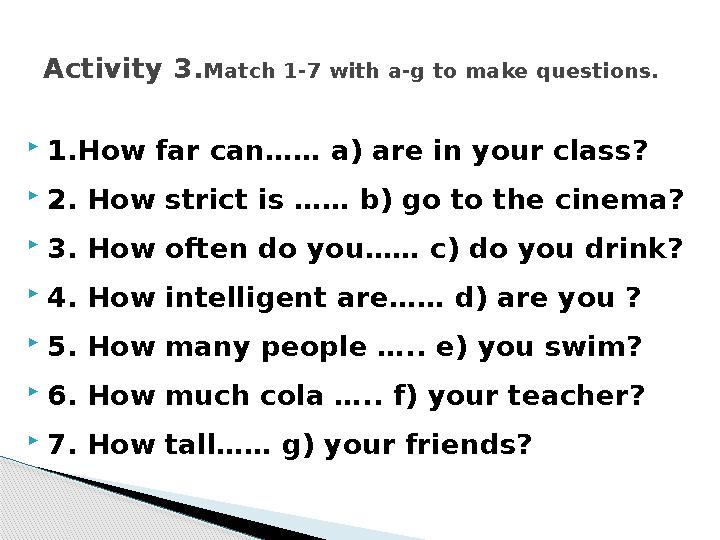 1.How far can…… a) are in your class? 2. How strict is …… b) go to the cinema? 3. How often do you…… c) do you drink? 4.