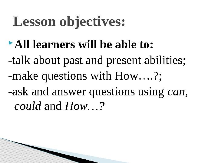 All learners will be able to: -talk about past and present abilities; -make questions with How….?; -ask and answer question