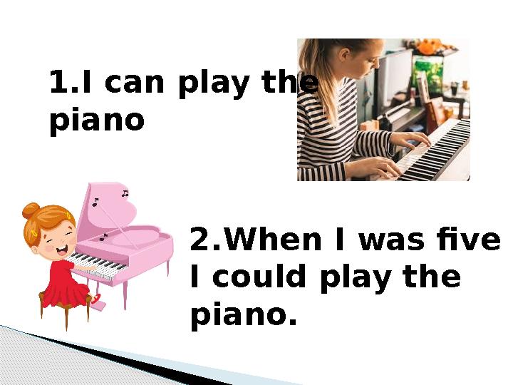 1.I can play the piano 2.When I was five I could play the piano.