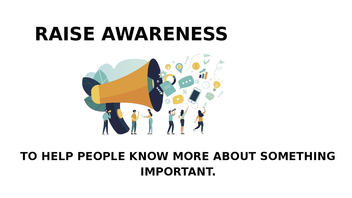 TO HELP PEOPLE KNOW MORE ABOUT SOMETHING IMPORTANT. RAISE AWARENESS