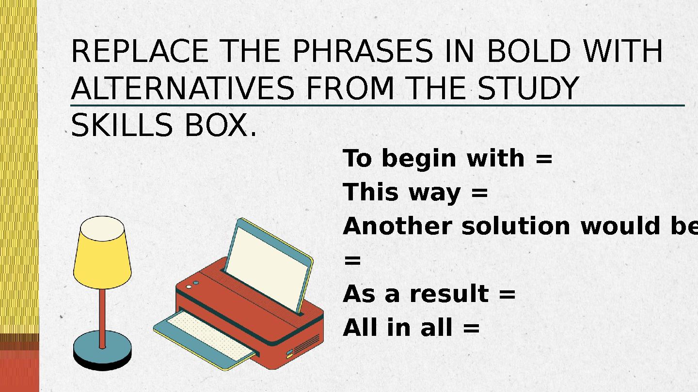 To begin with = This way = Another solution would be = As a result = All in all = REPLACE THE PHRASES IN BOLD WITH ALTER