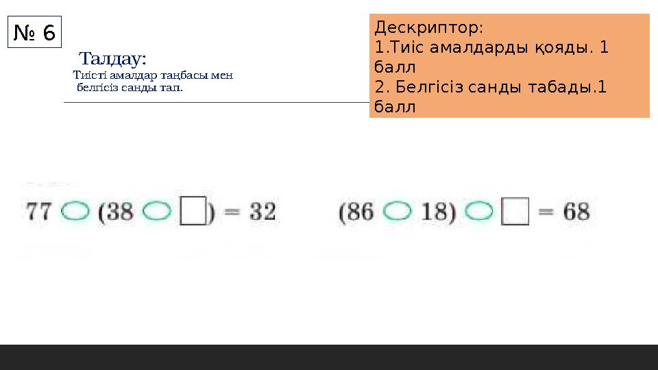 Талдау: Тиісті амалдар таңбасы мен белгісіз санды тап. № 6 Дескриптор: 1.Тиіс амалдарды қояды. 1 балл 2. Белгісіз санды табад